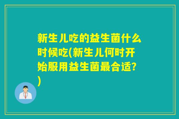 新生儿吃的益生菌什么时候吃(新生儿何时开始服用益生菌合适?) 新生儿吃的益生菌什么时候吃(新生儿何时开始服用益生菌合适?)
