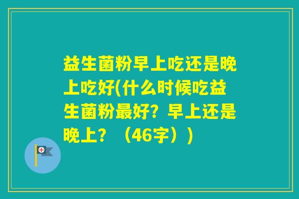 益生菌粉早上吃还是晚上吃好(什么时候吃益生菌粉好?早上还是晚上?(46字)) 益生菌粉早上吃还是晚上吃好(什么时候吃益生菌粉好?早上还是晚上?(46字))