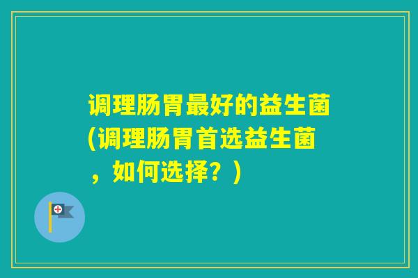 调理肠胃好的益生菌(调理肠胃首选益生菌，如何选择？)