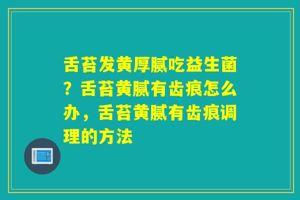 舌苔发黄厚腻吃益生菌?舌苔黄腻有齿痕怎么办,舌苔黄腻有齿痕调理的方法 舌苔发黄厚腻吃益生菌?舌苔黄腻有齿痕怎么办,舌苔黄腻有齿痕调理的方法