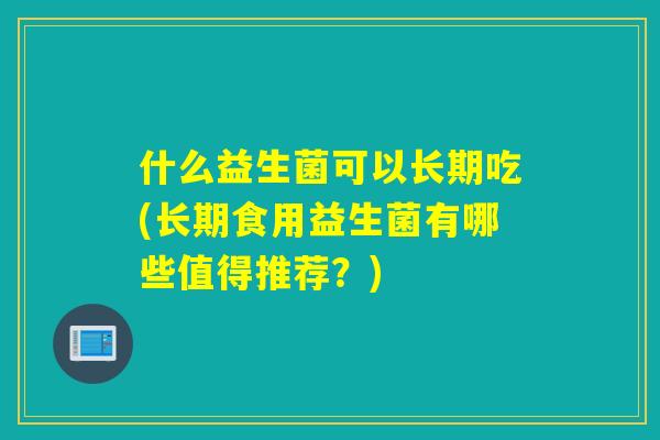 什么益生菌可以长期吃(长期食用益生菌有哪些值得推荐?) 什么益生菌可以长期吃(长期食用益生菌有哪些值得推荐?)