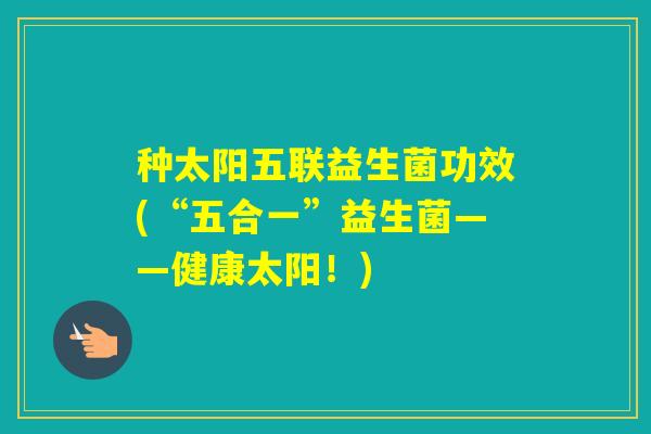 种太阳五联益生菌功效(“五合一”益生菌——健康太阳!) 种太阳五联益生菌功效(“五合一”益生菌——健康太阳!)