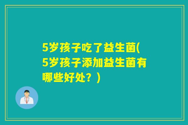 5岁孩子吃了益生菌(5岁孩子添加益生菌有哪些好处?) 5岁孩子吃了益生菌(5岁孩子添加益生菌有哪些好处?)