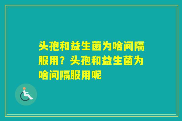 头孢和益生菌为啥间隔服用？头孢和益生菌为啥间隔服用呢