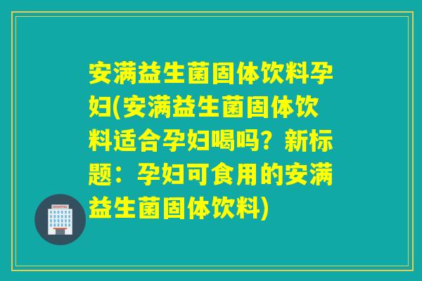 安满益生菌固体饮料孕妇(安满益生菌固体饮料适合孕妇喝吗？新标题：孕妇可食用的安满益生菌固体饮料)