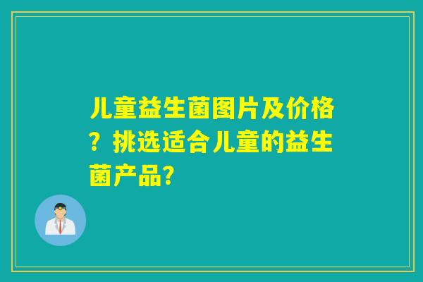 儿童益生菌图片及价格?挑选适合儿童的益生菌产品? 儿童益生菌图片及价格?挑选适合儿童的益生菌产品?