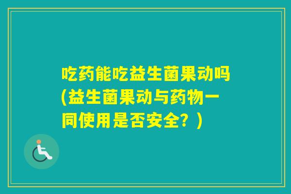 吃药能吃益生菌果动吗(益生菌果动与一同使用是否安全?) 吃药能吃益生菌果动吗(益生菌果动与一同使用是否安全?)