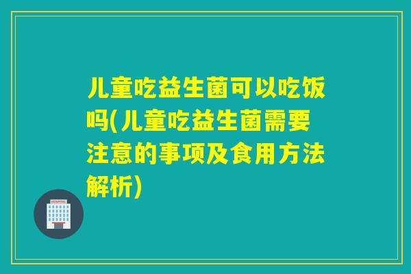 儿童吃益生菌可以吃饭吗(儿童吃益生菌需要注意的事项及食用方法解析) 儿童吃益生菌可以吃饭吗(儿童吃益生菌需要注意的事项及食用方法解析)