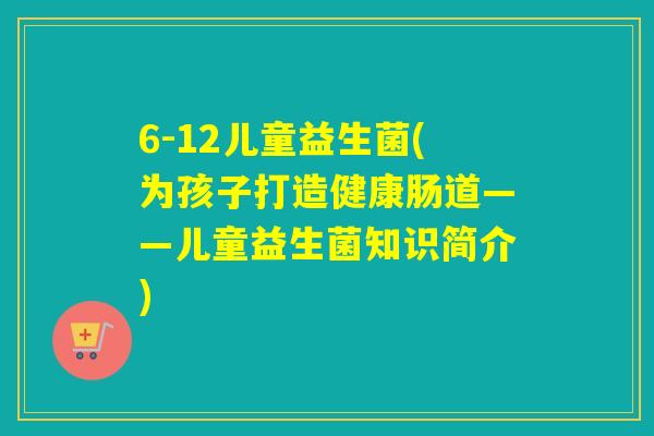 6-12儿童益生菌(为孩子打造健康肠道——儿童益生菌知识简介)