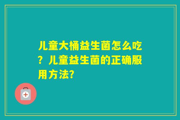 儿童大桶益生菌怎么吃?儿童益生菌的正确服用方法? 儿童大桶益生菌怎么吃?儿童益生菌的正确服用方法?