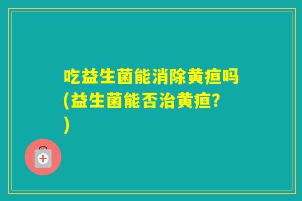 吃益生菌能消除黄疸吗(益生菌能否黄疸？)