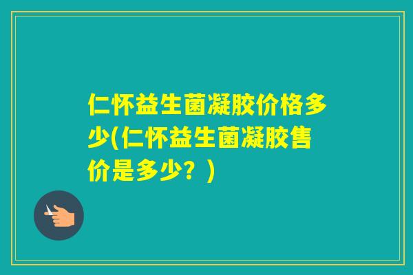 仁怀益生菌凝胶价格多少(仁怀益生菌凝胶售价是多少?) 仁怀益生菌凝胶价格多少(仁怀益生菌凝胶售价是多少?)
