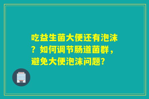 吃益生菌大便还有泡沫?如何调节肠道菌群,避免大便泡沫问题? 吃益生菌大便还有泡沫?如何调节肠道菌群,避免大便泡沫问题?