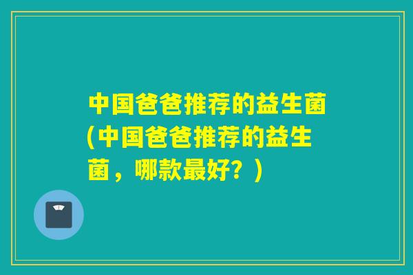 中国爸爸推荐的益生菌(中国爸爸推荐的益生菌，哪款好？)