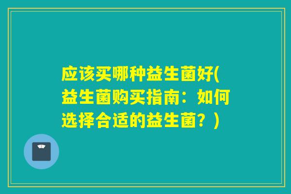 应该买哪种益生菌好(益生菌购买指南:如何选择合适的益生菌?) 应该买哪种益生菌好(益生菌购买指南:如何选择合适的益生菌?)