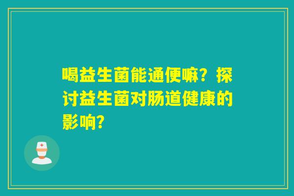 喝益生菌能通便嘛?探讨益生菌对肠道健康的影响? 喝益生菌能通便嘛?探讨益生菌对肠道健康的影响?