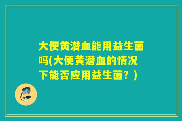 大便黄潜能用益生菌吗(大便黄潜的情况下能否应用益生菌？)