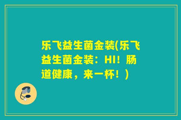 乐飞益生菌金装(乐飞益生菌金装:HI!肠道健康,来一杯!) 乐飞益生菌金装(乐飞益生菌金装:HI!肠道健康,来一杯!)