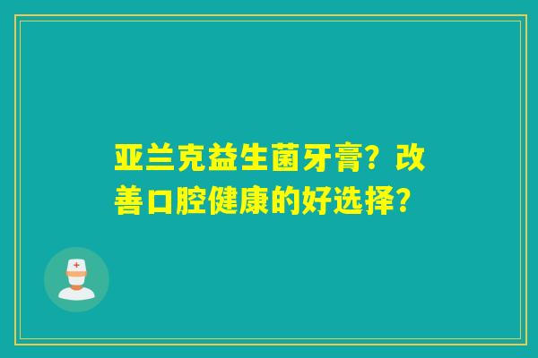 亚兰克益生菌牙膏?改善口腔健康的好选择? 亚兰克益生菌牙膏?改善口腔健康的好选择?