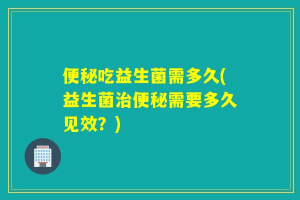 吃益生菌需多久(益生菌需要多久见效?) 吃益生菌需多久(益生菌需要多久见效?)