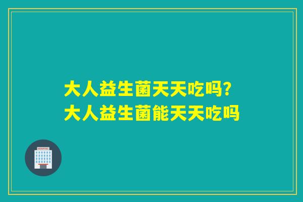 大人益生菌天天吃吗?大人益生菌能天天吃吗 大人益生菌天天吃吗?大人益生菌能天天吃吗