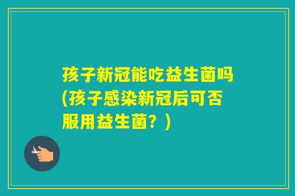 孩子新冠能吃益生菌吗(孩子新冠后可否服用益生菌？)