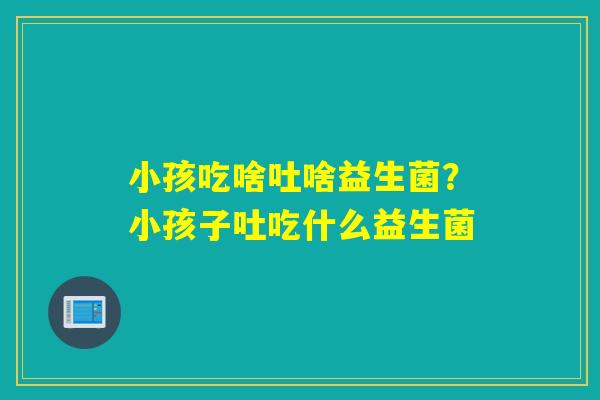 小孩吃啥吐啥益生菌？小孩子吐吃什么益生菌