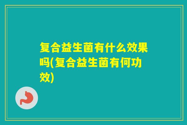 复合益生菌有什么效果吗(复合益生菌有何功效)
