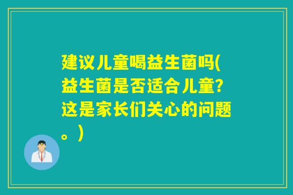建议儿童喝益生菌吗(益生菌是否适合儿童？这是家长们关心的问题。)
