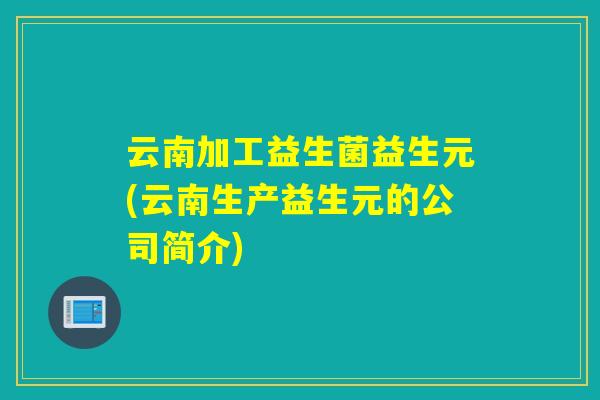 云南加工益生菌益生元(云南生产益生元的公司简介)