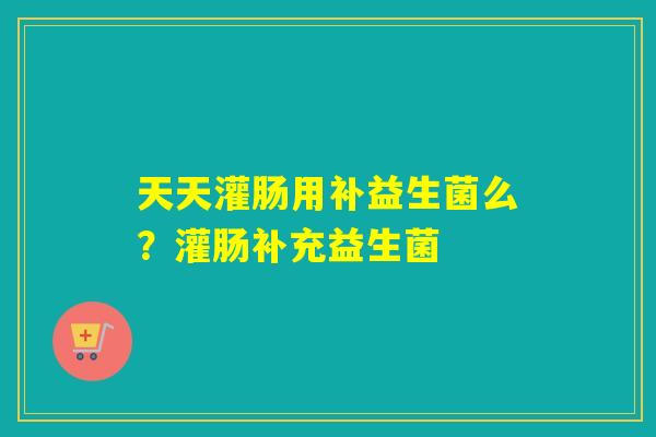 天天灌肠用补益生菌么？灌肠补充益生菌