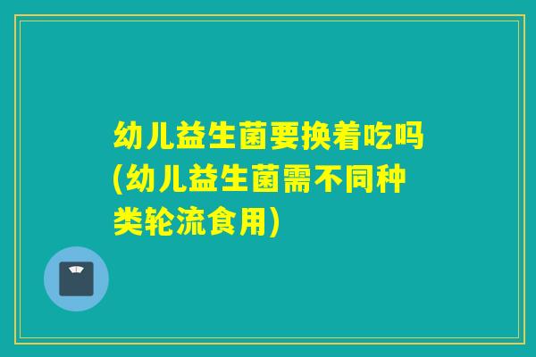 幼儿益生菌要换着吃吗(幼儿益生菌需不同种类轮流食用)