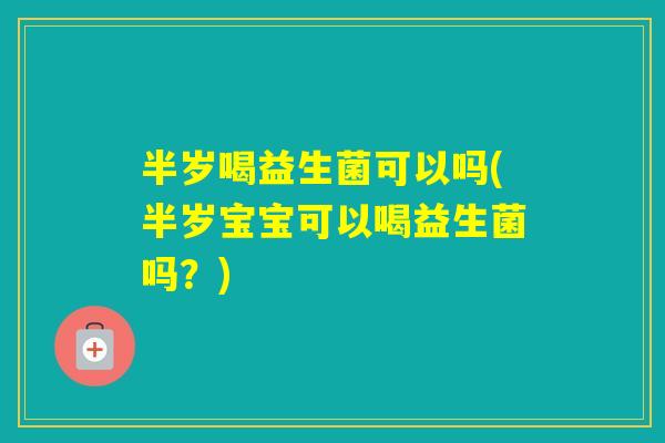 半岁喝益生菌可以吗(半岁宝宝可以喝益生菌吗？)