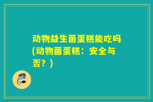 动物益生菌蛋糕能吃吗(动物菌蛋糕:安全与否?) 动物益生菌蛋糕能吃吗(动物菌蛋糕:安全与否?)