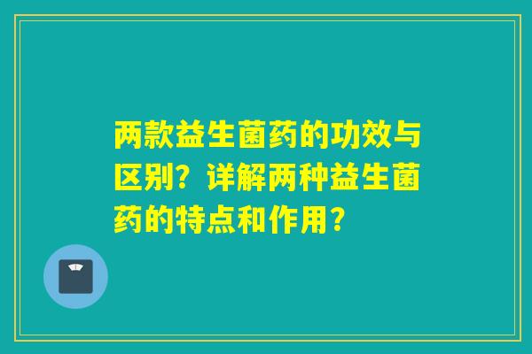 两款益生菌药的功效与区别？详解两种益生菌药的特点和作用？