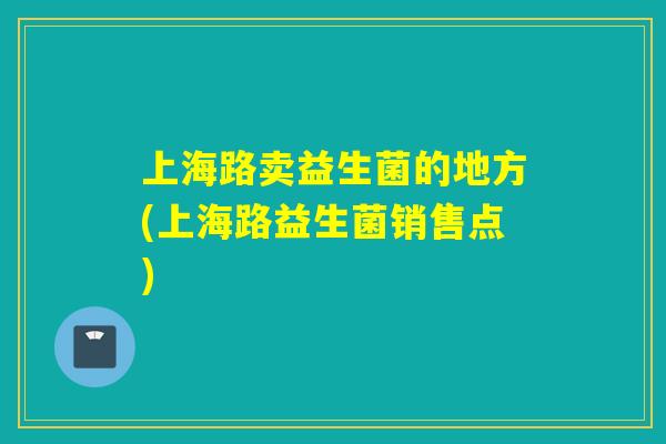 上海路卖益生菌的地方(上海路益生菌销售点) 上海路卖益生菌的地方(上海路益生菌销售点)