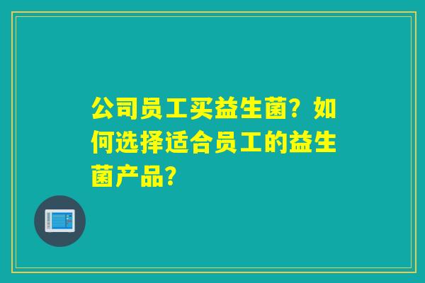 公司员工买益生菌?如何选择适合员工的益生菌产品? 公司员工买益生菌?如何选择适合员工的益生菌产品?