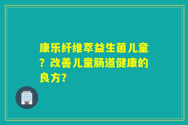 康乐纤维萃益生菌儿童？改善儿童肠道健康的良方？