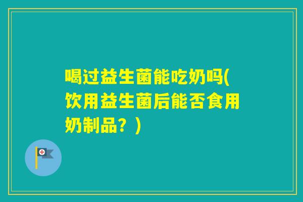 喝过益生菌能吃奶吗(饮用益生菌后能否食用奶制品？)