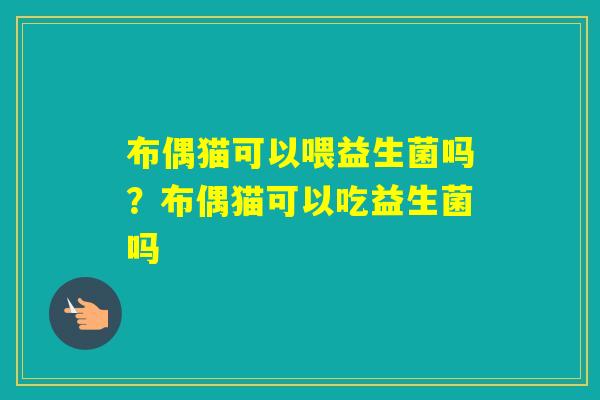 布偶猫可以喂益生菌吗?布偶猫可以吃益生菌吗 布偶猫可以喂益生菌吗?布偶猫可以吃益生菌吗