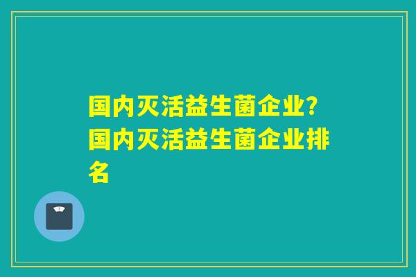 国内灭活益生菌企业?国内灭活益生菌企业排名 国内灭活益生菌企业?国内灭活益生菌企业排名
