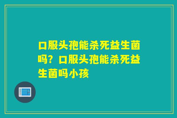 口服头孢能杀死益生菌吗？口服头孢能杀死益生菌吗小孩