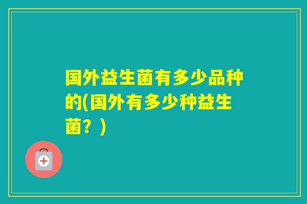 国外益生菌有多少品种的(国外有多少种益生菌?) 国外益生菌有多少品种的(国外有多少种益生菌?)