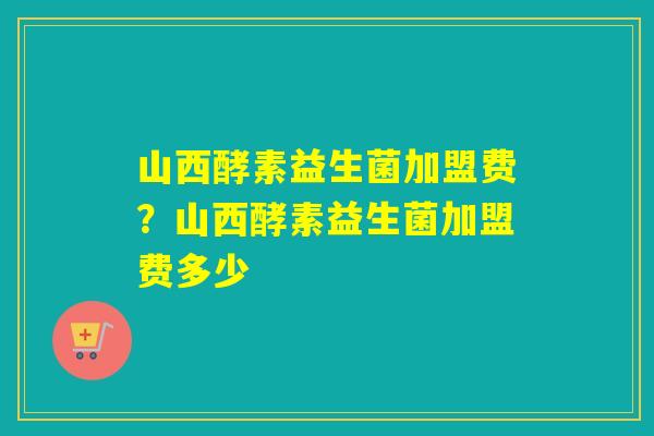 山西酵素益生菌加盟费？山西酵素益生菌加盟费多少