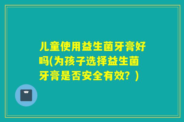 儿童使用益生菌牙膏好吗(为孩子选择益生菌牙膏是否安全有效?) 儿童使用益生菌牙膏好吗(为孩子选择益生菌牙膏是否安全有效?)