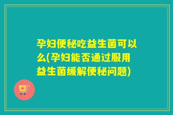 孕妇吃益生菌可以么(孕妇能否通过服用益生菌缓解问题)
