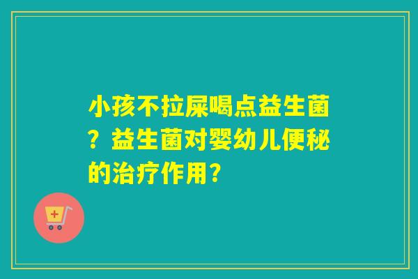 小孩不拉屎喝点益生菌？益生菌对婴幼儿的作用？