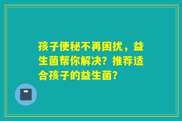 孩子不再困扰，益生菌帮你解决？推荐适合孩子的益生菌？