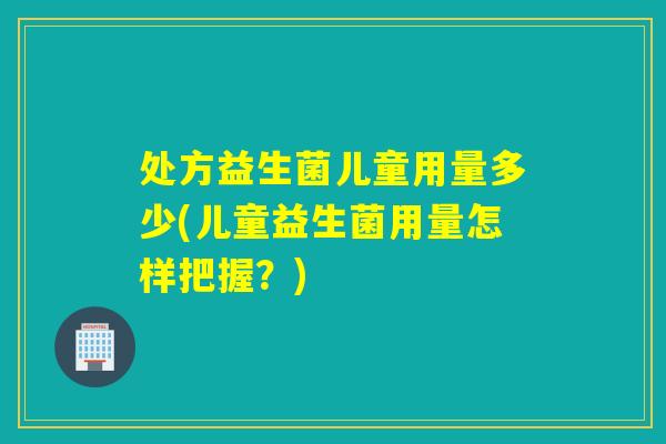 处方益生菌儿童用量多少(儿童益生菌用量怎样把握？)