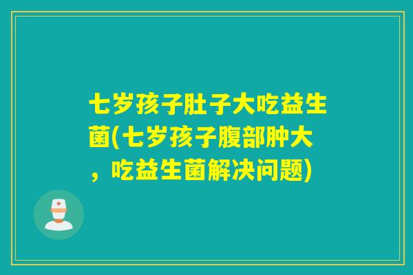 七岁孩子肚子大吃益生菌(七岁孩子腹部肿大，吃益生菌解决问题)